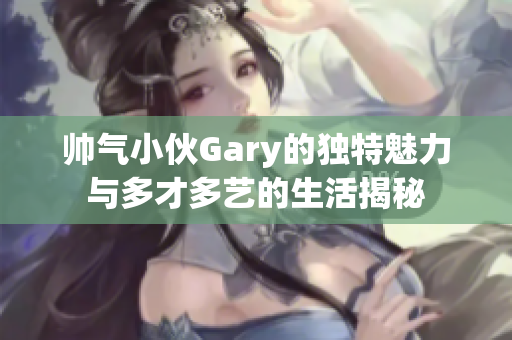 帅气小伙Gary的独特魅力与多才多艺的生活揭秘