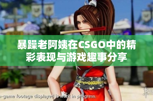 暴躁老阿姨在CSGO中的精彩表现与游戏趣事分享