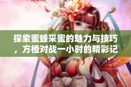探索蜜蜂采蜜的魅力与技巧，方橙对战一小时的精彩记录