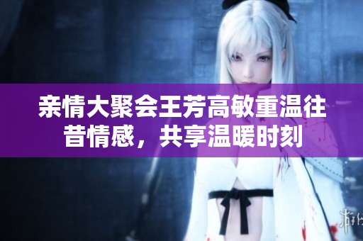 亲情大聚会王芳高敏重温往昔情感，共享温暖时刻
