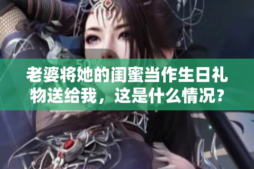 老婆将她的闺蜜当作生日礼物送给我，这是什么情况？