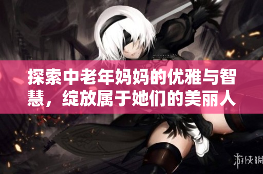 探索中老年妈妈的优雅与智慧，绽放属于她们的美丽人生
