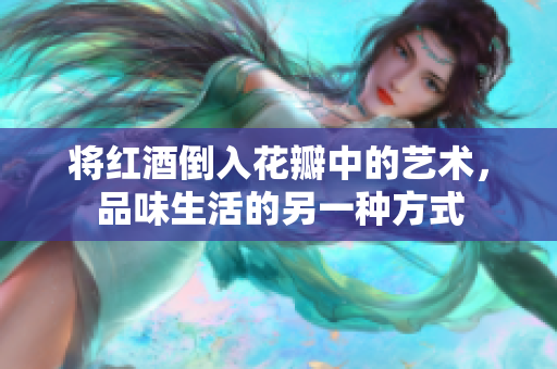 将红酒倒入花瓣中的艺术，品味生活的另一种方式