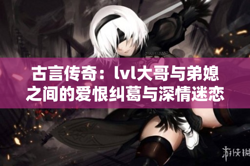 古言传奇：lvl大哥与弟媳之间的爱恨纠葛与深情迷恋