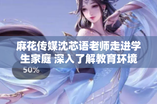 麻花传媒沈芯语老师走进学生家庭 深入了解教育环境