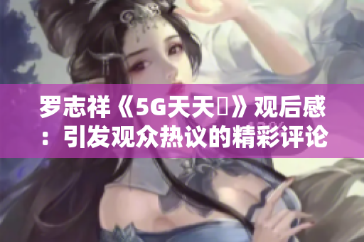 罗志祥《5G天天奭》观后感：引发观众热议的精彩评论合集