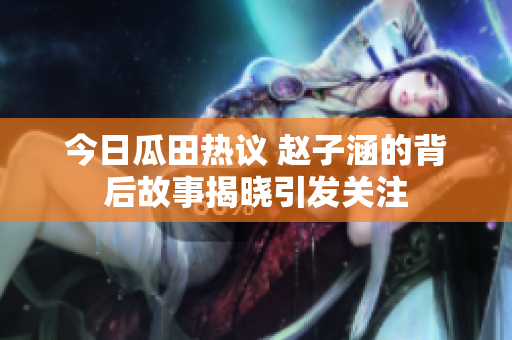 今日瓜田热议 赵子涵的背后故事揭晓引发关注
