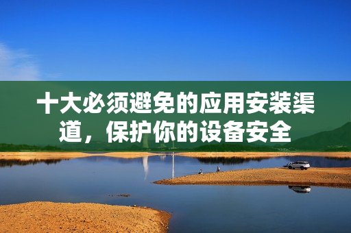 十大必须避免的应用安装渠道，保护你的设备安全