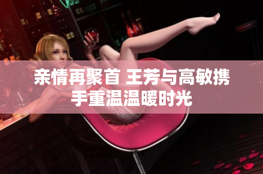 亲情再聚首 王芳与高敏携手重温温暖时光