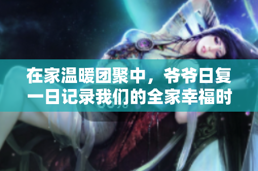 在家温暖团聚中，爷爷日复一日记录我们的全家幸福时光