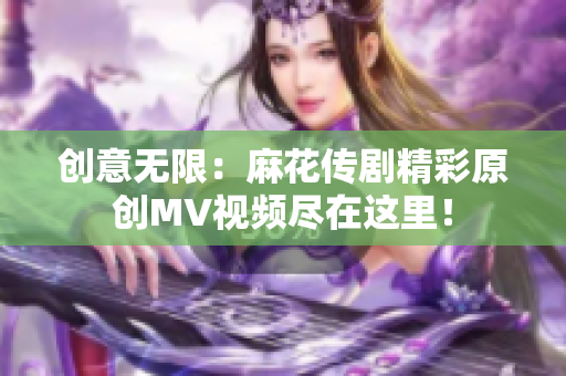 创意无限：麻花传剧精彩原创MV视频尽在这里！