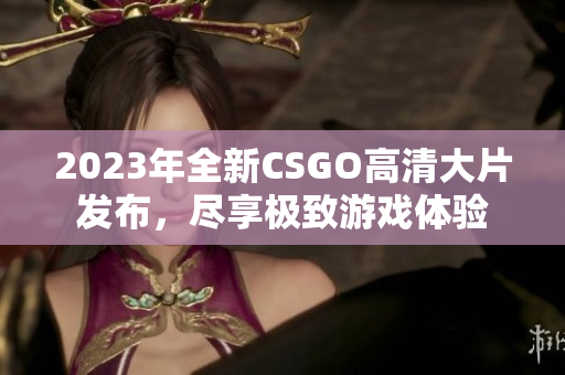 2023年全新CSGO高清大片发布，尽享极致游戏体验