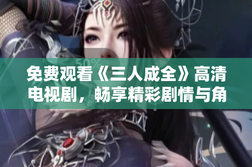 免费观看《三人成全》高清电视剧，畅享精彩剧情与角色魅力