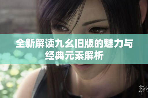 全新解读九幺旧版的魅力与经典元素解析