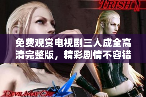 免费观赏电视剧三人成全高清完整版，精彩剧情不容错过