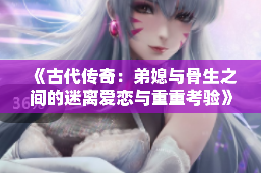 《古代传奇：弟媳与骨生之间的迷离爱恋与重重考验》