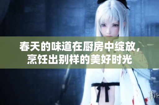 春天的味道在厨房中绽放，烹饪出别样的美好时光