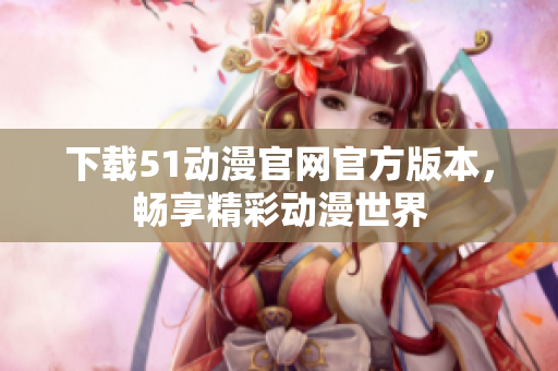 下载51动漫官网官方版本，畅享精彩动漫世界
