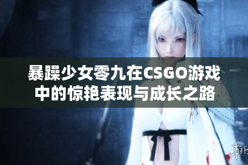 暴躁少女零九在CSGO游戏中的惊艳表现与成长之路