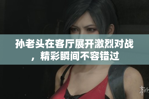孙老头在客厅展开激烈对战，精彩瞬间不容错过