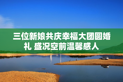 三位新娘共庆幸福大团圆婚礼 盛况空前温馨感人