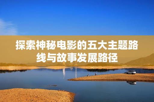 探索神秘电影的五大主题路线与故事发展路径