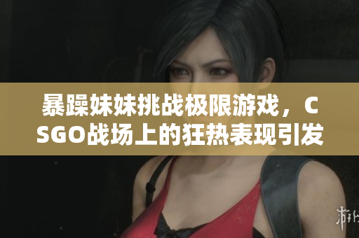 暴躁妹妹挑战极限游戏，CSGO战场上的狂热表现引发热议