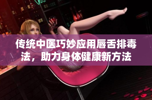 传统中医巧妙应用唇舌排毒法，助力身体健康新方法