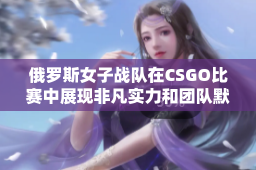 俄罗斯女子战队在CSGO比赛中展现非凡实力和团队默契
