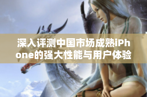 深入评测中国市场成熟iPhone的强大性能与用户体验