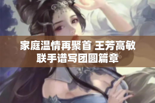 家庭温情再聚首 王芳高敏联手谱写团圆篇章