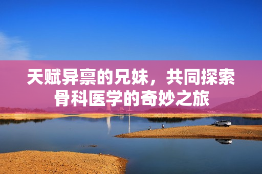 天赋异禀的兄妹，共同探索骨科医学的奇妙之旅