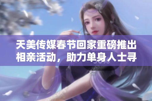 天美传媒春节回家重磅推出相亲活动，助力单身人士寻觅伴侣