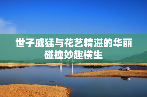 世子威猛与花艺精湛的华丽碰撞妙趣横生