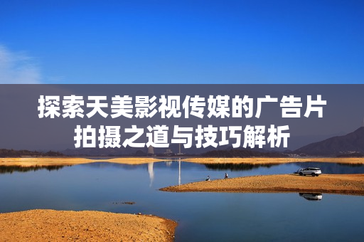 探索天美影视传媒的广告片拍摄之道与技巧解析