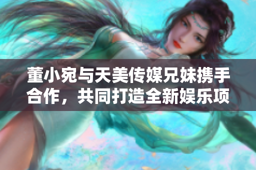 董小宛与天美传媒兄妹携手合作，共同打造全新娱乐项目