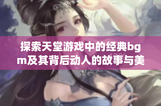 探索天堂游戏中的经典bgm及其背后动人的故事与美丽背景图片