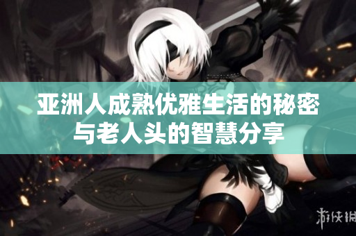 亚洲人成熟优雅生活的秘密与老人头的智慧分享