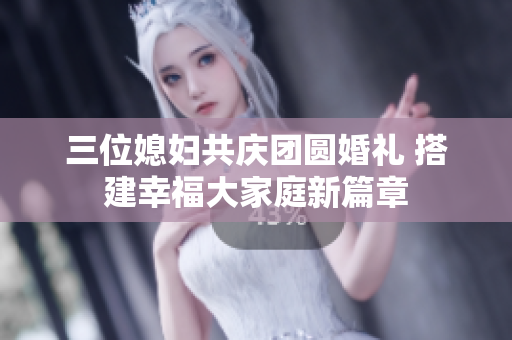 三位媳妇共庆团圆婚礼 搭建幸福大家庭新篇章