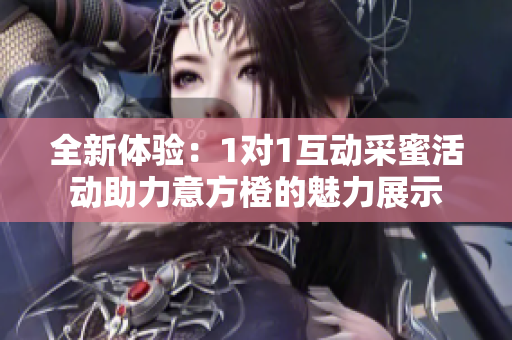 全新体验：1对1互动采蜜活动助力意方橙的魅力展示