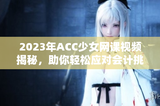 2023年ACC少女网课视频揭秘，助你轻松应对会计挑战