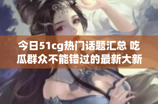 今日51cg热门话题汇总 吃瓜群众不能错过的最新大新闻