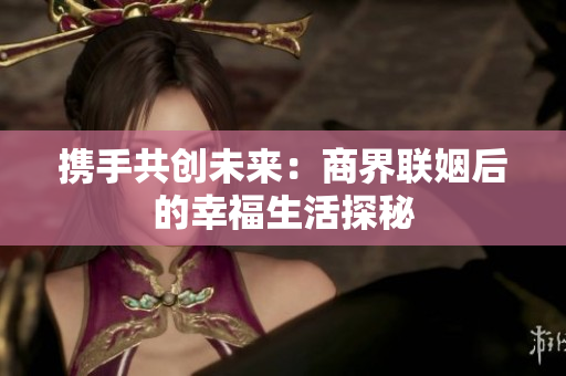 携手共创未来：商界联姻后的幸福生活探秘