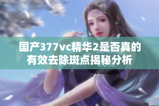 国产377vc精华2是否真的有效去除斑点揭秘分析
