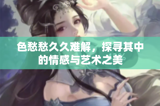 色愁愁久久难解，探寻其中的情感与艺术之美