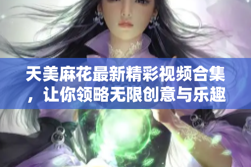 天美麻花最新精彩视频合集，让你领略无限创意与乐趣