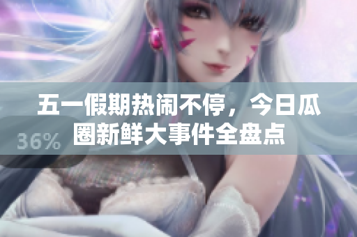 五一假期热闹不停，今日瓜圈新鲜大事件全盘点