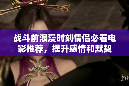 战斗前浪漫时刻情侣必看电影推荐，提升感情和默契