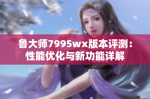 鲁大师7995wx版本评测：性能优化与新功能详解