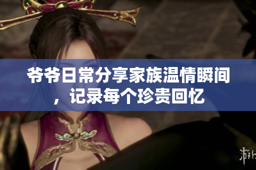 爷爷日常分享家族温情瞬间，记录每个珍贵回忆
